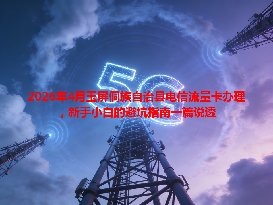 2026年4月玉屏侗族自治县电信流量卡办理，新手小白的避坑指南一篇说透