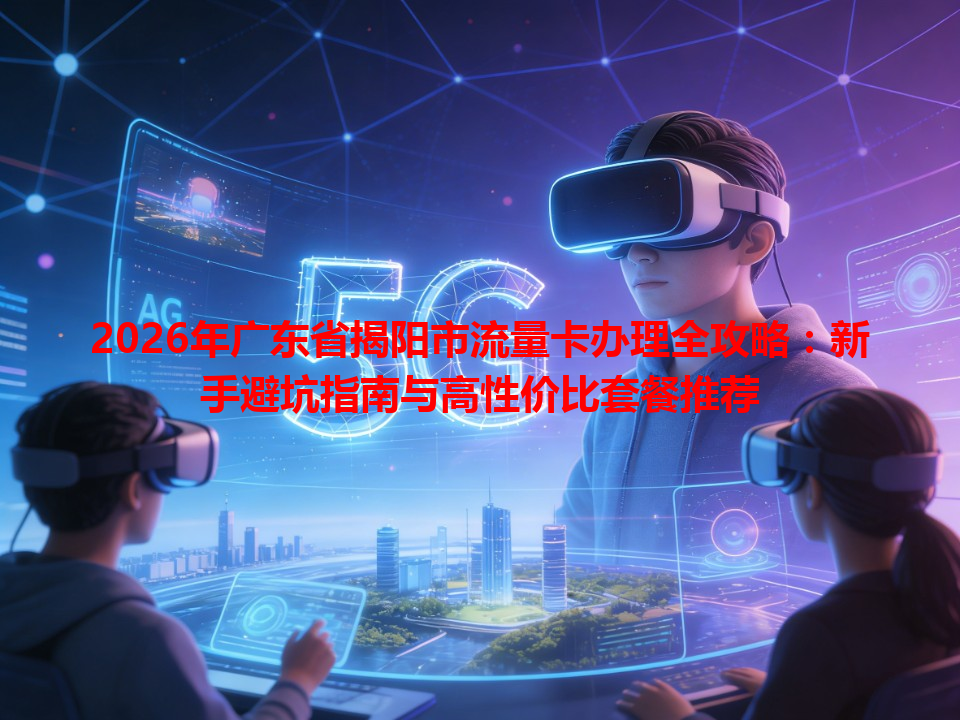 2026年广东省揭阳市流量卡办理全攻略：新手避坑指南与高性价比套餐推荐