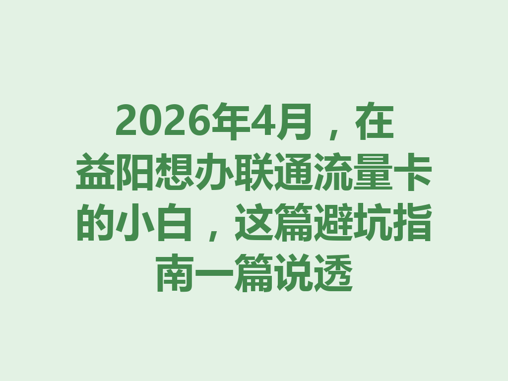 2026年4月，在益阳想办联通流量卡的小白，这篇避坑指南一篇说透