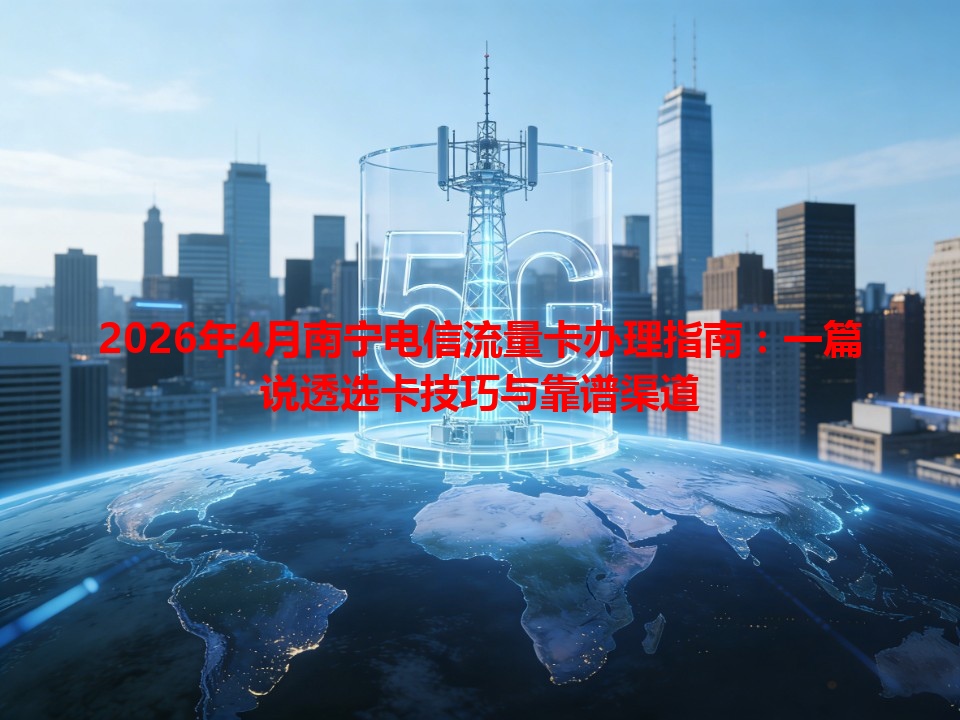 2026年4月南宁电信流量卡办理指南：一篇说透选卡技巧与靠谱渠道