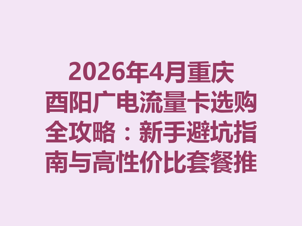 2026年4月重庆酉阳广电流量卡选购全攻略：新手避坑指南与高性价比套餐推荐