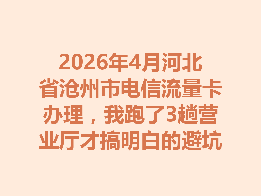 2026年4月河北省沧州市电信流量卡办理，我跑了3趟营业厅才搞明白的避坑指南