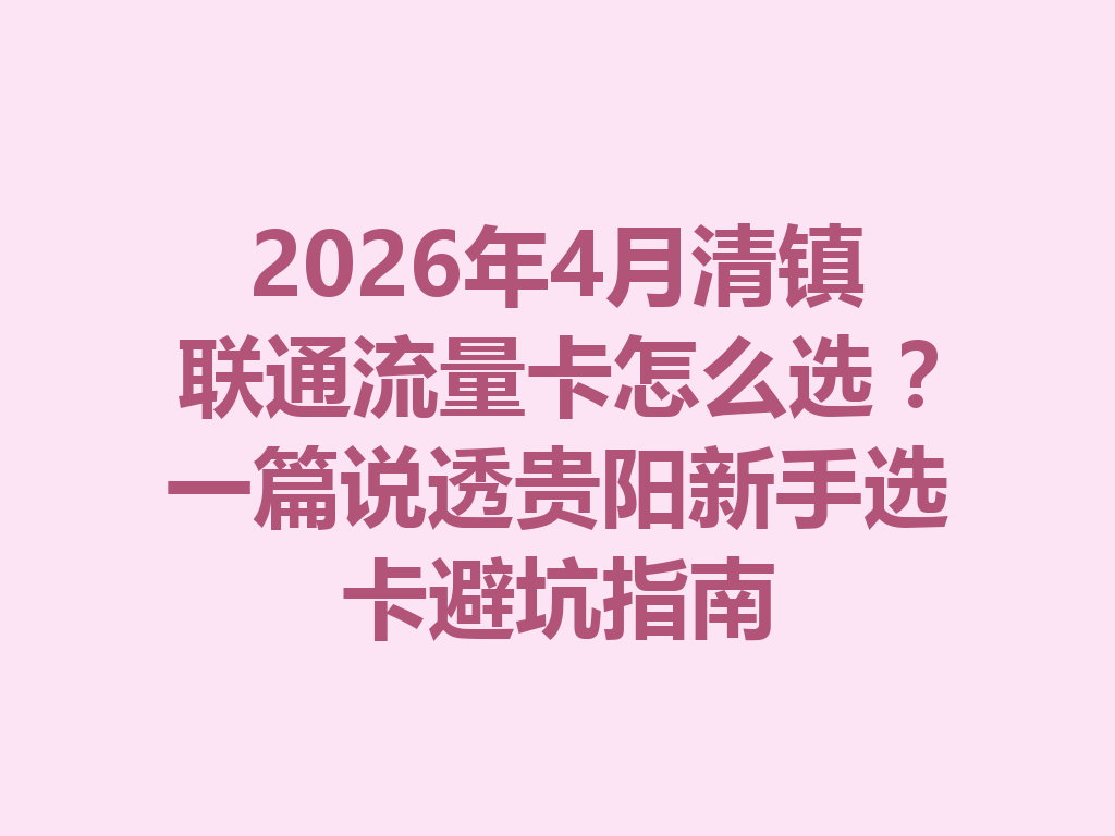 2026年4月清镇联通流量卡怎么选？一篇说透贵阳新手选卡避坑指南
