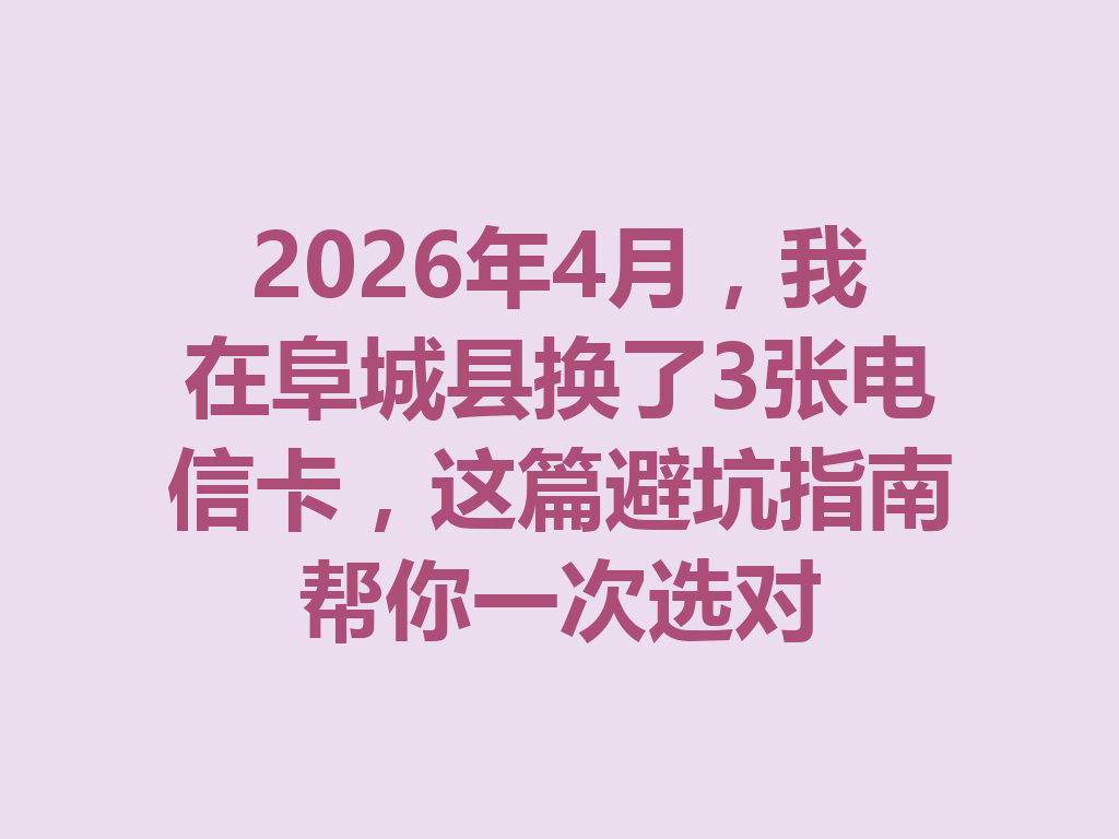 2026年4月，我在阜城县换了3张电信卡，这篇避坑指南帮你一次选对