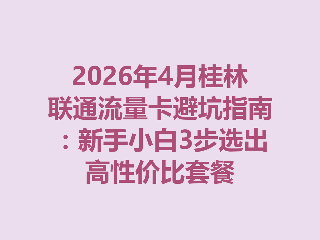 2026年4月桂林联通流量卡避坑指南：新手小白3步选出高性价比套餐