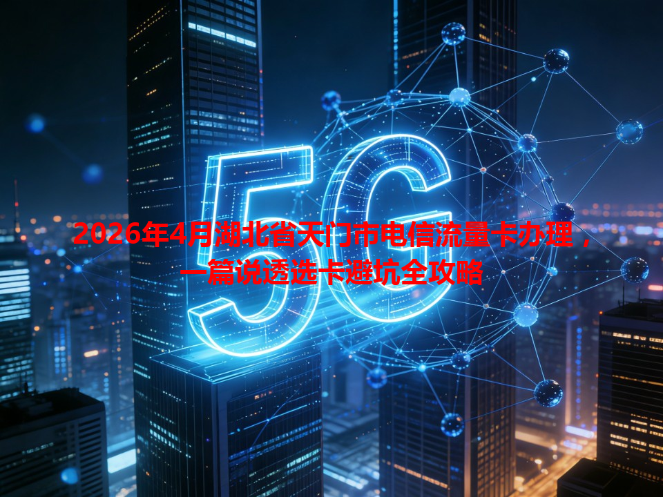2026年4月湖北省天门市电信流量卡办理，一篇说透选卡避坑全攻略