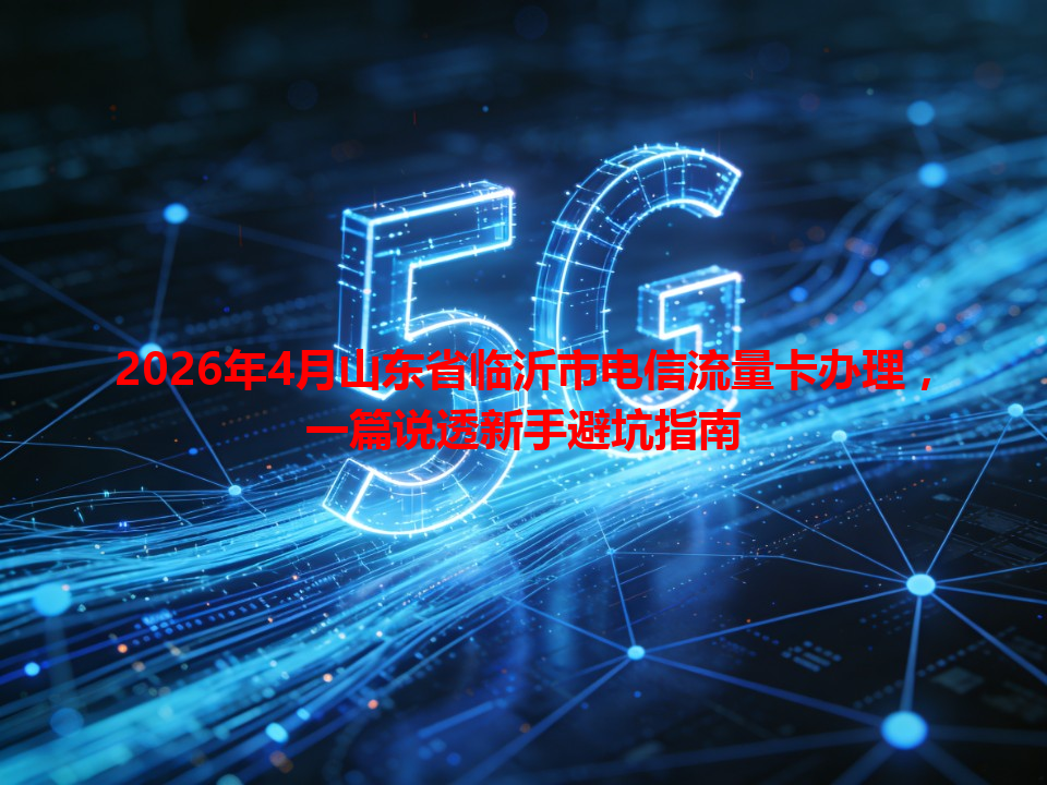 2026年4月山东省临沂市电信流量卡办理，一篇说透新手避坑指南