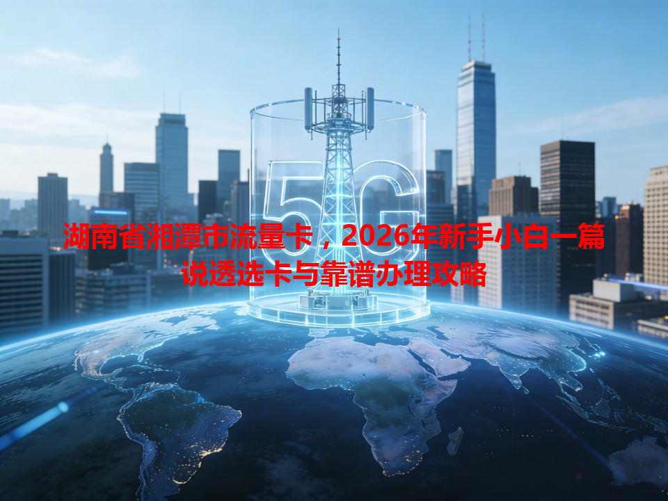 湖南省湘潭市流量卡，2026年新手小白一篇说透选卡与靠谱办理攻略
