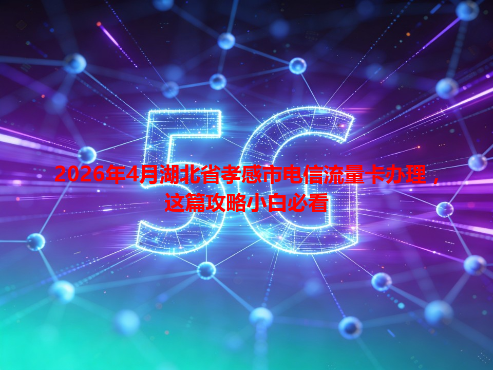 2026年4月湖北省孝感市电信流量卡办理，这篇攻略小白必看