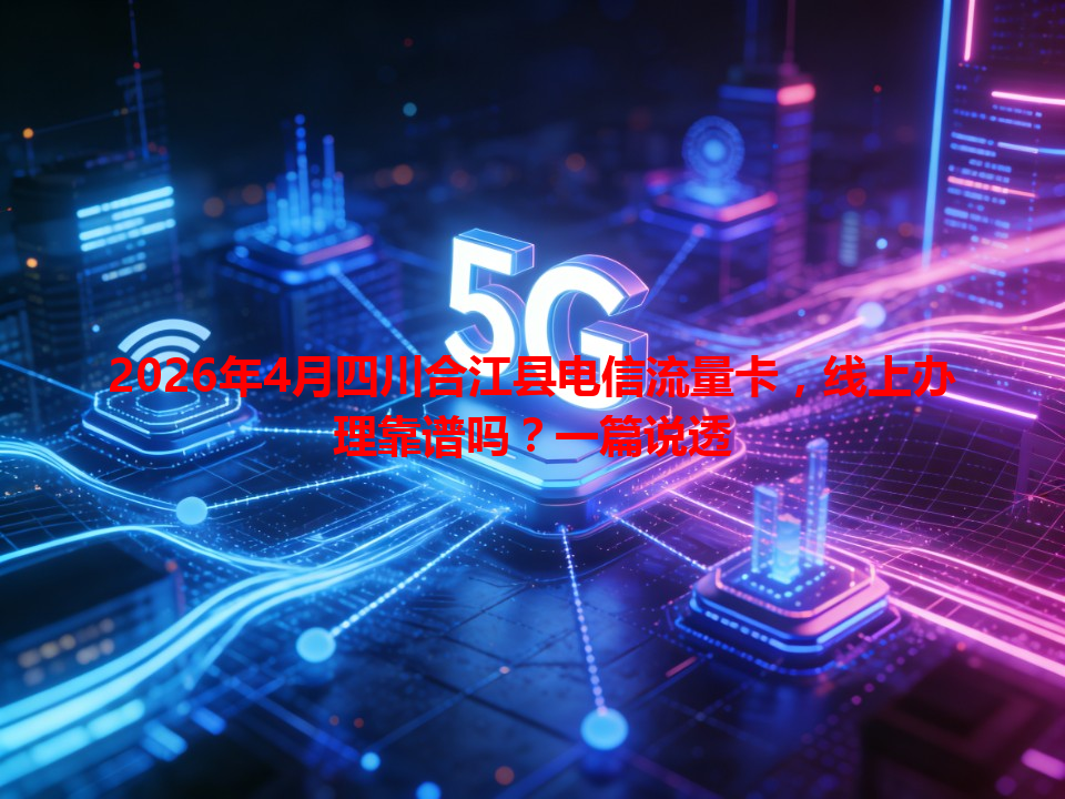 2026年4月四川合江县电信流量卡，线上办理靠谱吗？一篇说透