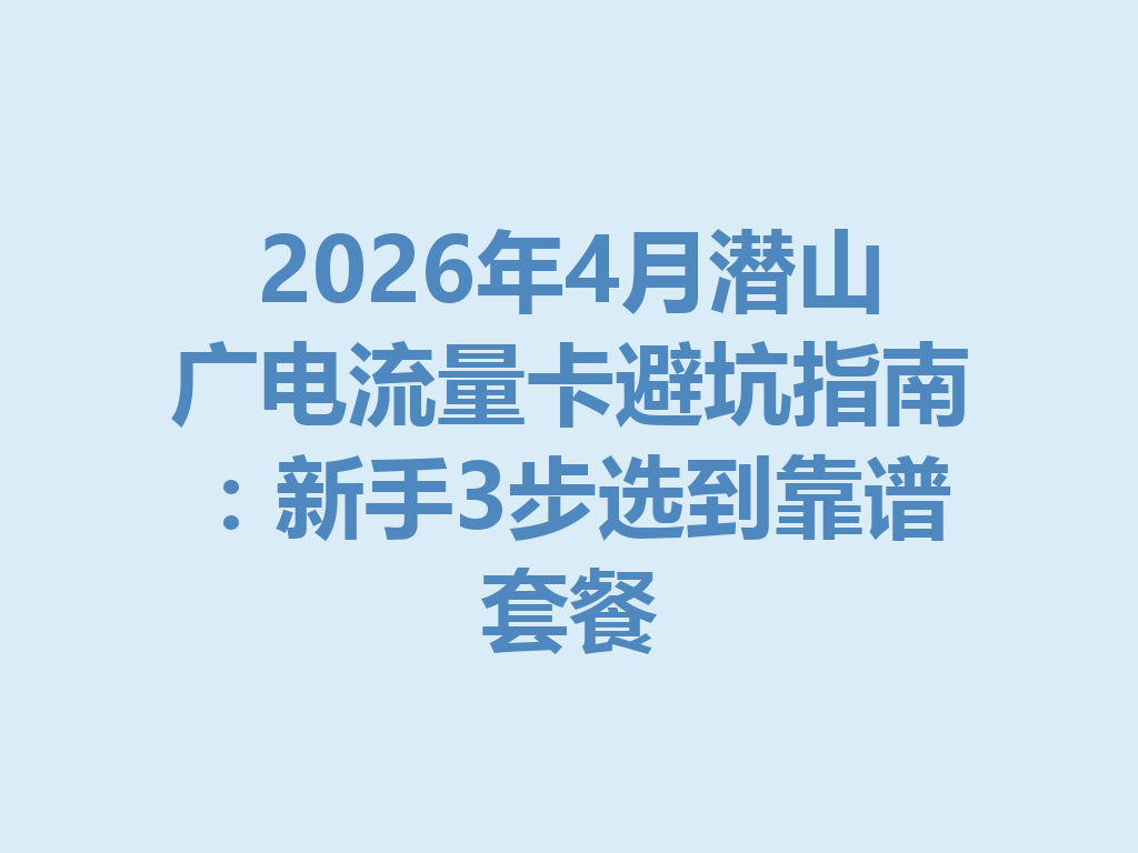 2026年4月潜山广电流量卡避坑指南：新手3步选到靠谱套餐