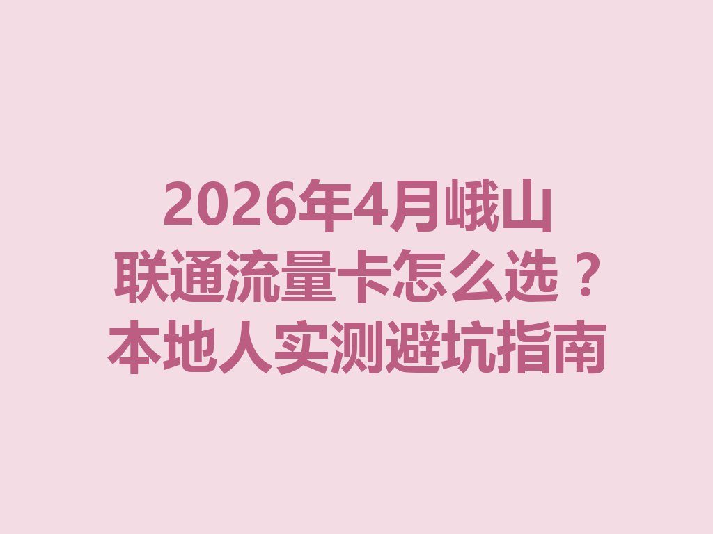 2026年4月峨山联通流量卡怎么选？本地人实测避坑指南