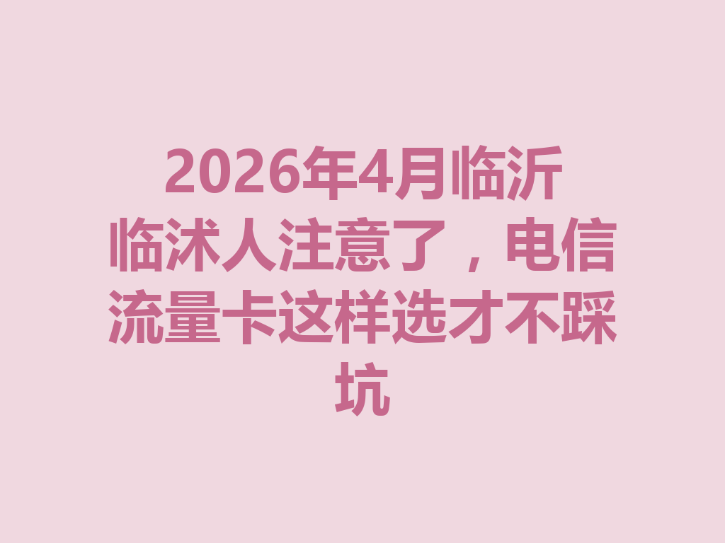2026年4月临沂临沭人注意了，电信流量卡这样选才不踩坑