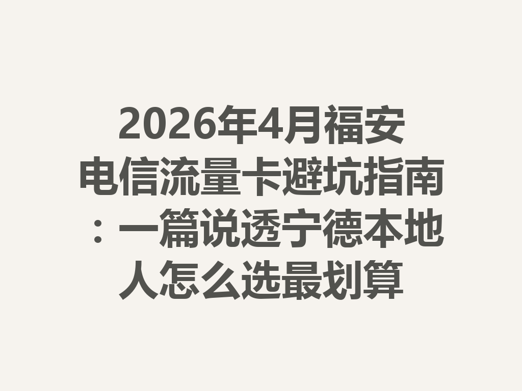 2026年4月福安电信流量卡避坑指南：一篇说透宁德本地人怎么选最划算