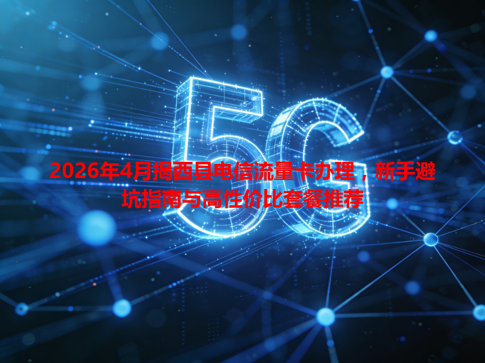 2026年4月揭西县电信流量卡办理，新手避坑指南与高性价比套餐推荐