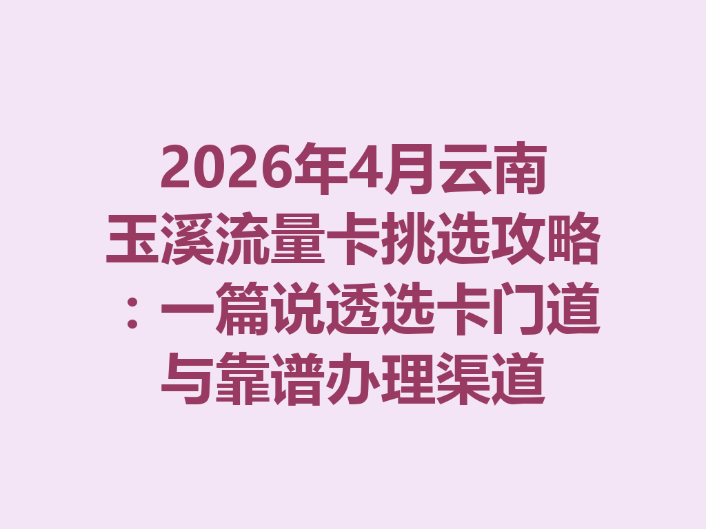 2026年4月云南玉溪流量卡挑选攻略：一篇说透选卡门道与靠谱办理渠道