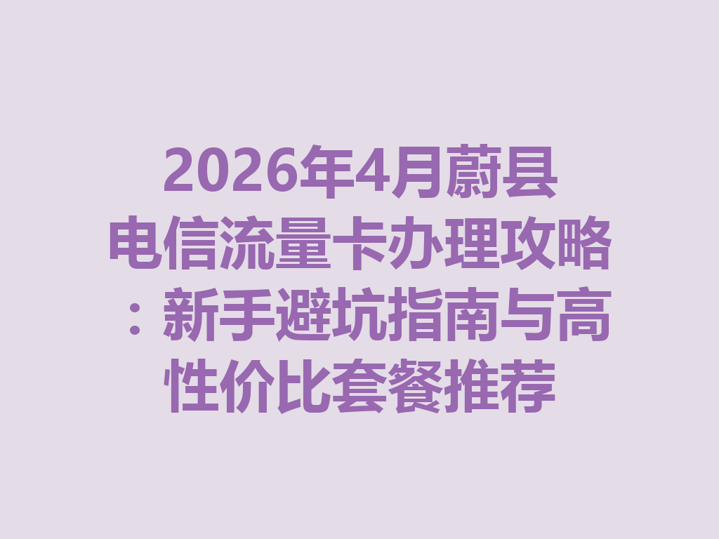 2026年4月蔚县电信流量卡办理攻略：新手避坑指南与高性价比套餐推荐