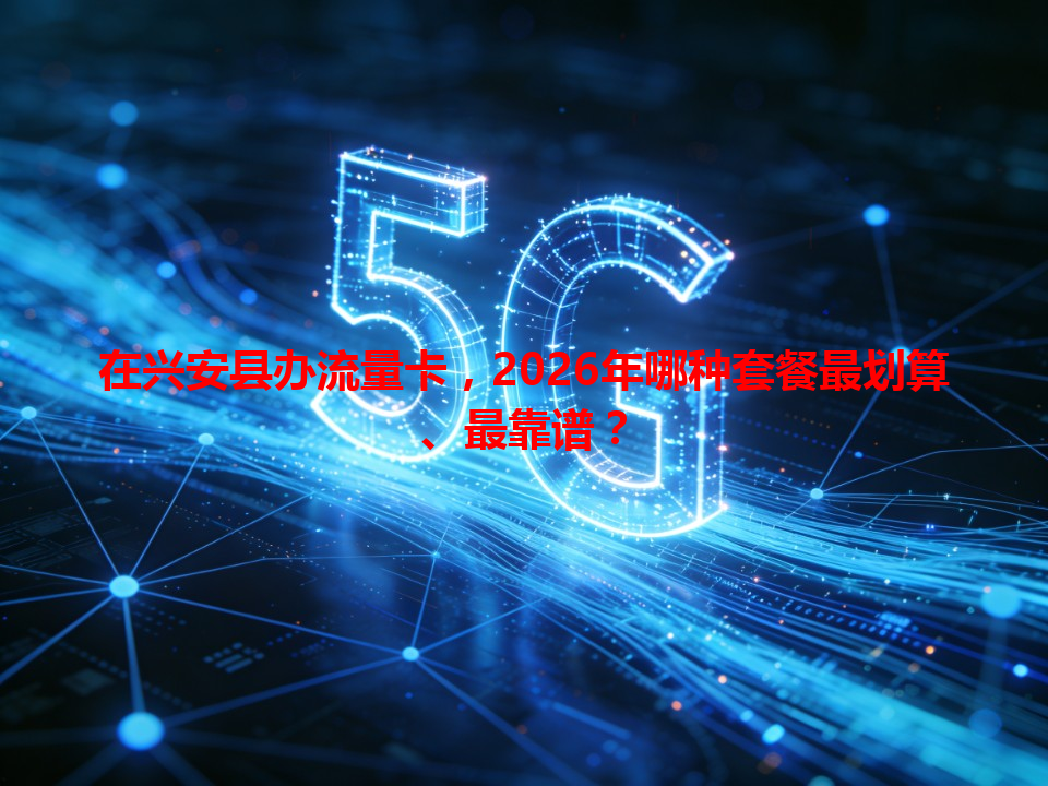 在兴安县办流量卡，2026年哪种套餐最划算、最靠谱？