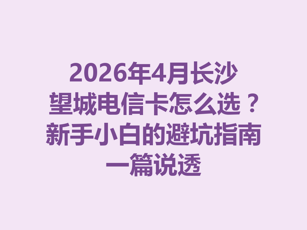 2026年4月长沙望城电信卡怎么选？新手小白的避坑指南一篇说透