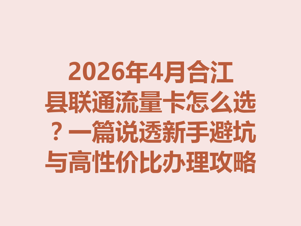2026年4月合江县联通流量卡怎么选？一篇说透新手避坑与高性价比办理攻略