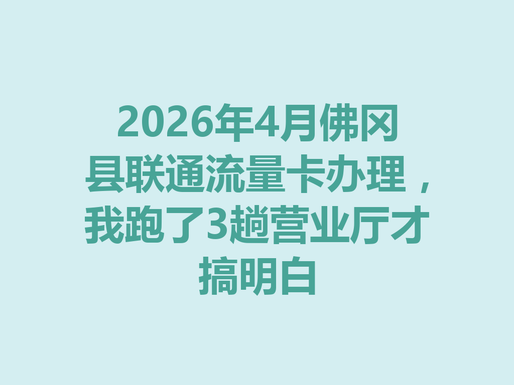 2026年4月佛冈县联通流量卡办理，我跑了3趟营业厅才搞明白