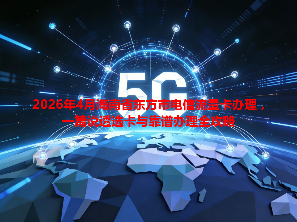 2026年4月海南省东方市电信流量卡办理，一篇说透选卡与靠谱办理全攻略