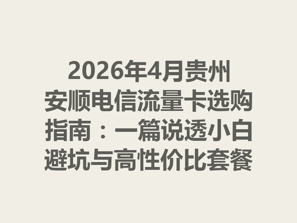 2026年4月贵州安顺电信流量卡选购指南：一篇说透小白避坑与高性价比套餐
