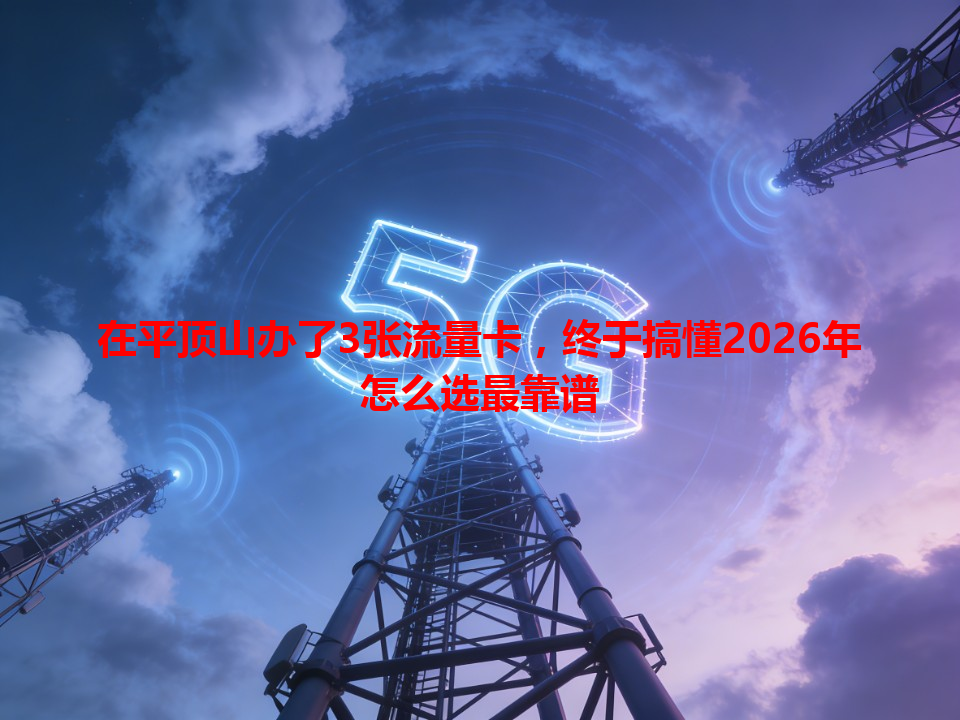 在平顶山办了3张流量卡，终于搞懂2026年怎么选最靠谱