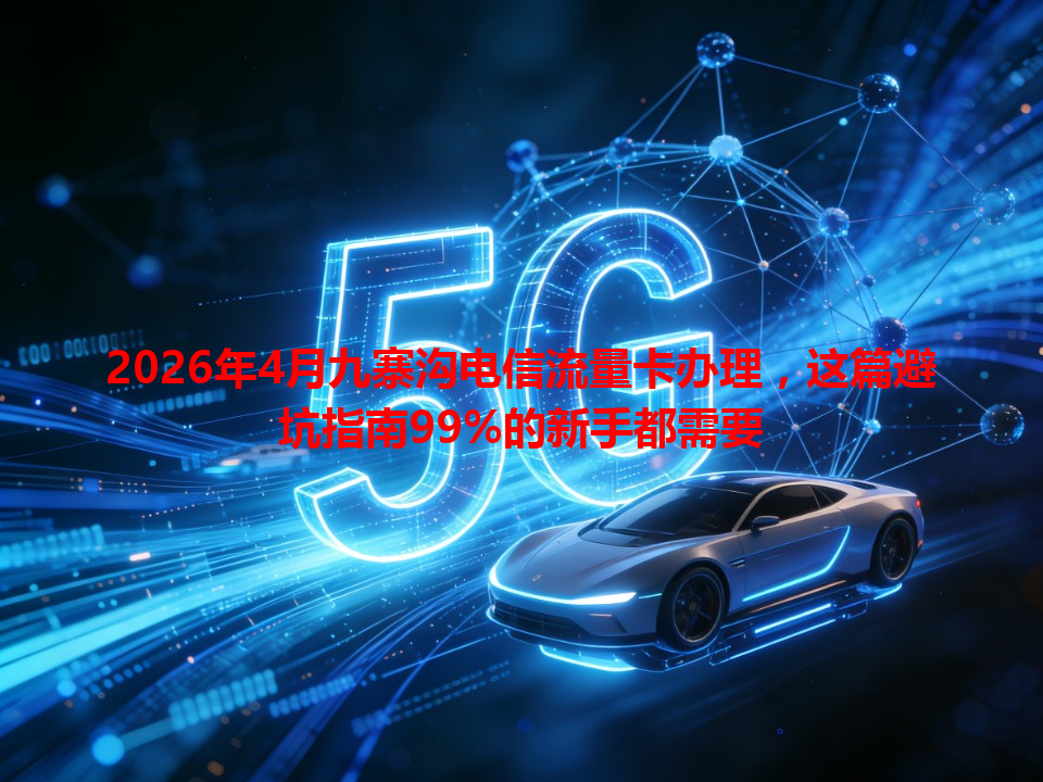 2026年4月九寨沟电信流量卡办理，这篇避坑指南99%的新手都需要