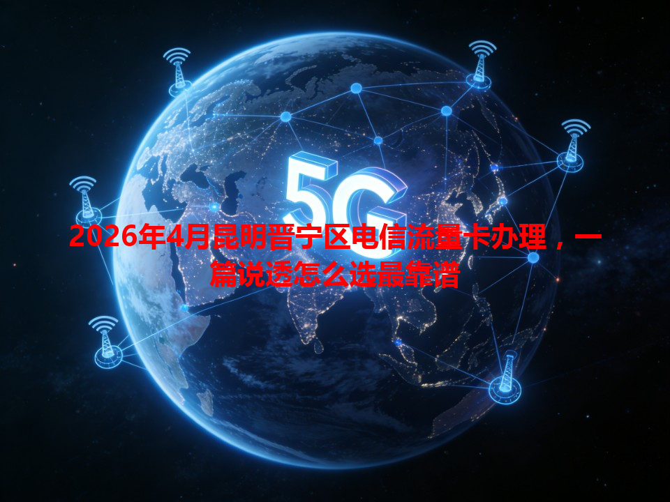 2026年4月昆明晋宁区电信流量卡办理，一篇说透怎么选最靠谱