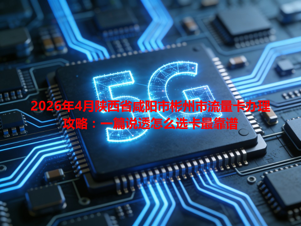 2026年4月陕西省咸阳市彬州市流量卡办理攻略：一篇说透怎么选卡最靠谱