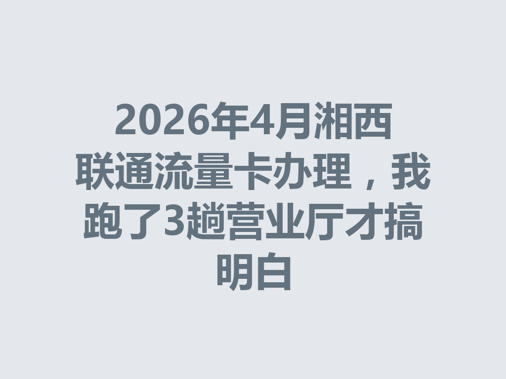 2026年4月湘西联通流量卡办理，我跑了3趟营业厅才搞明白