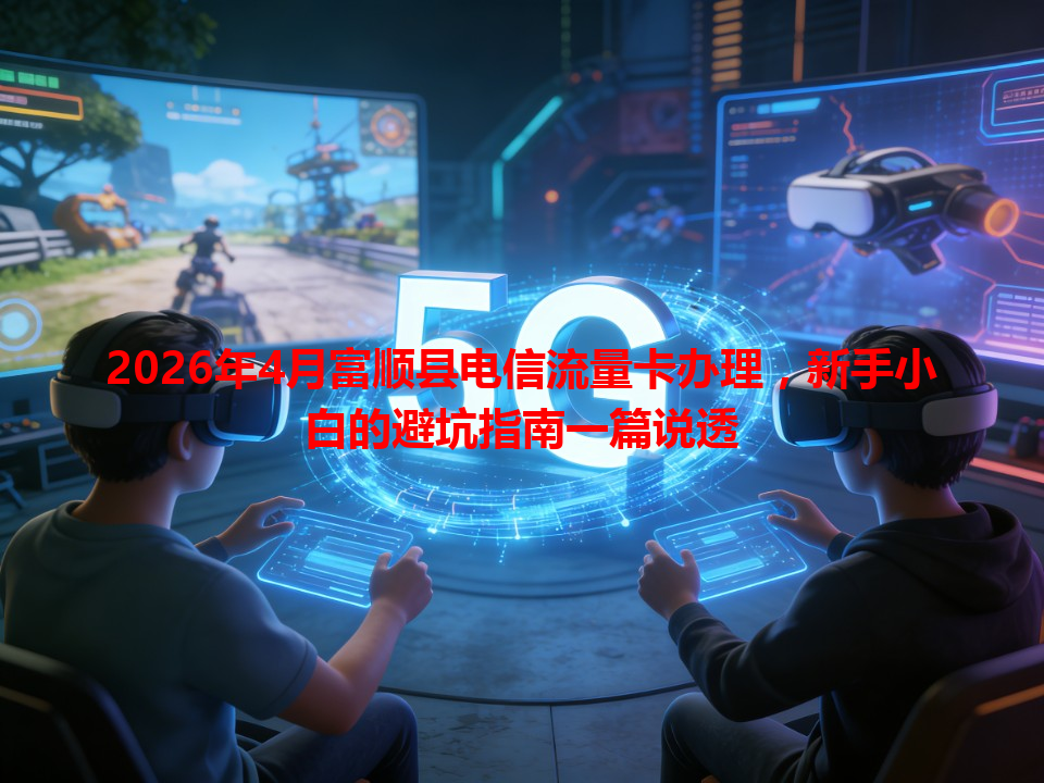 2026年4月富顺县电信流量卡办理，新手小白的避坑指南一篇说透