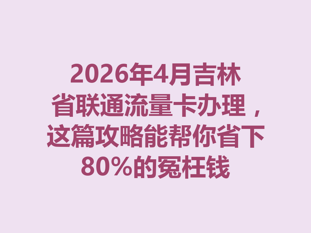 2026年4月吉林省联通流量卡办理，这篇攻略能帮你省下80%的冤枉钱