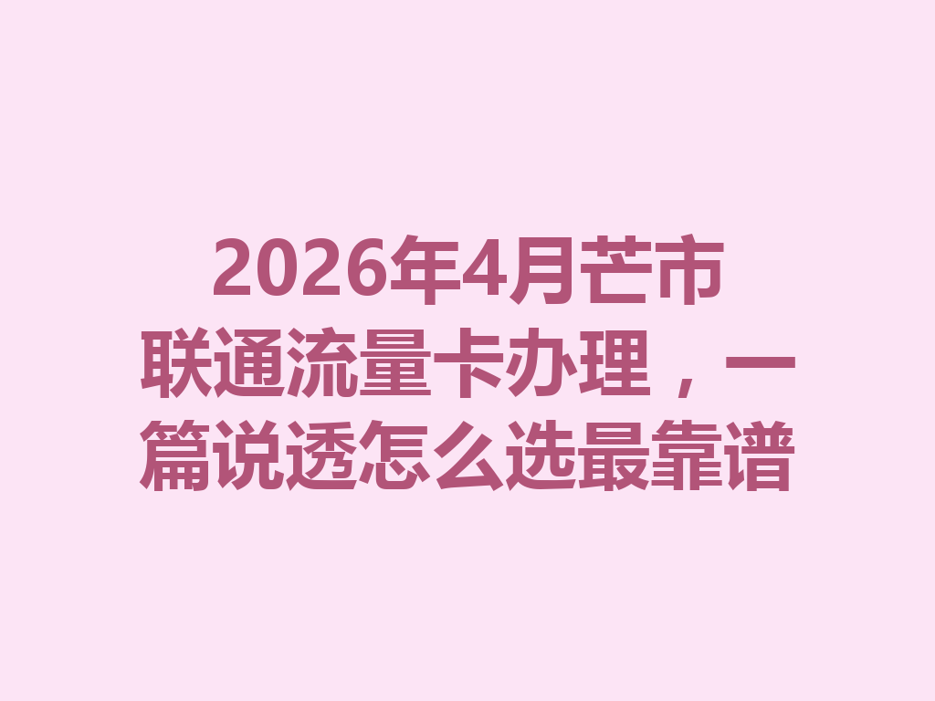 2026年4月芒市联通流量卡办理，一篇说透怎么选最靠谱
