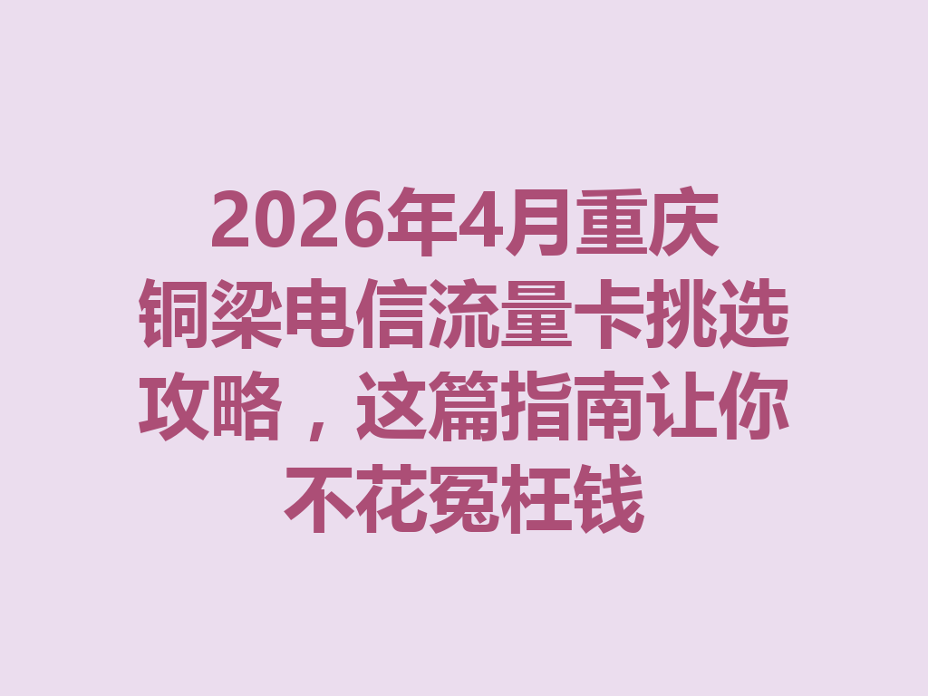 2026年4月重庆铜梁电信流量卡挑选攻略，这篇指南让你不花冤枉钱