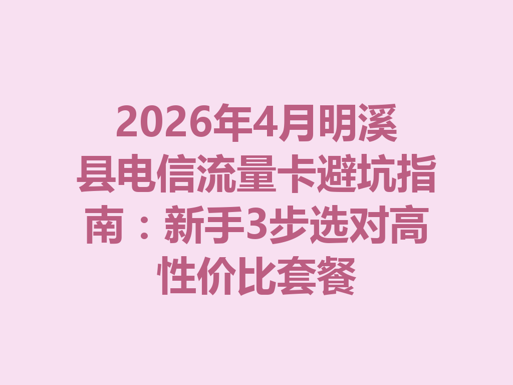 2026年4月明溪县电信流量卡避坑指南：新手3步选对高性价比套餐