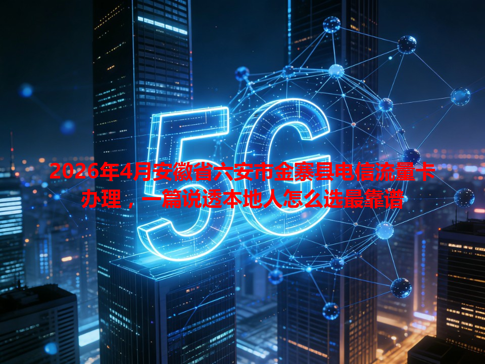 2026年4月安徽省六安市金寨县电信流量卡办理，一篇说透本地人怎么选最靠谱