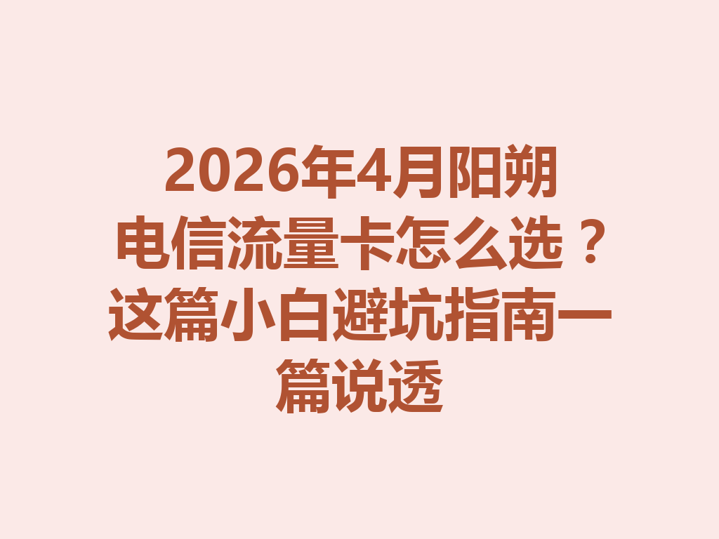 2026年4月阳朔电信流量卡怎么选？这篇小白避坑指南一篇说透