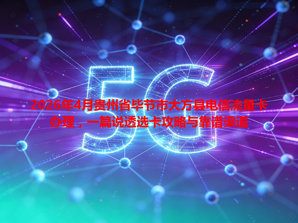 2026年4月贵州省毕节市大方县电信流量卡办理，一篇说透选卡攻略与靠谱渠道