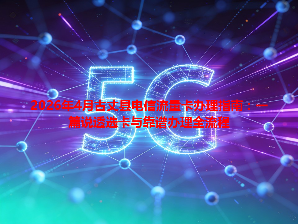 2026年4月古丈县电信流量卡办理指南：一篇说透选卡与靠谱办理全流程