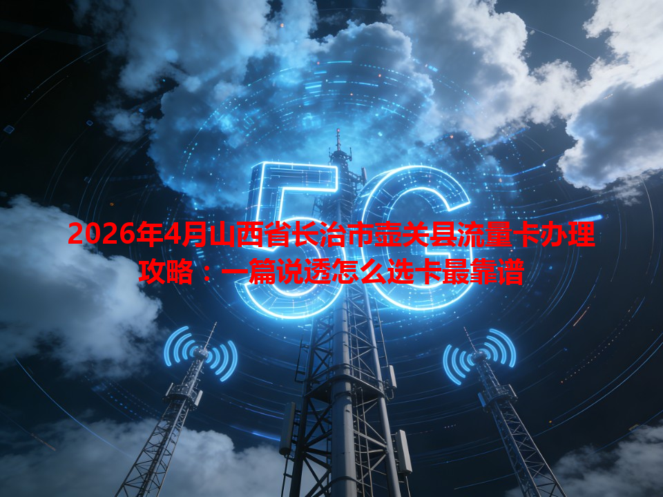 2026年4月山西省长治市壶关县流量卡办理攻略：一篇说透怎么选卡最靠谱