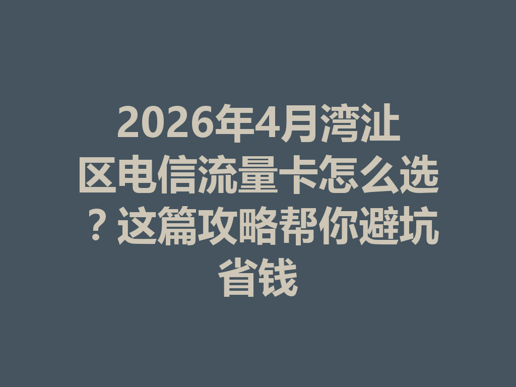 2026年4月湾沚区电信流量卡怎么选？这篇攻略帮你避坑省钱