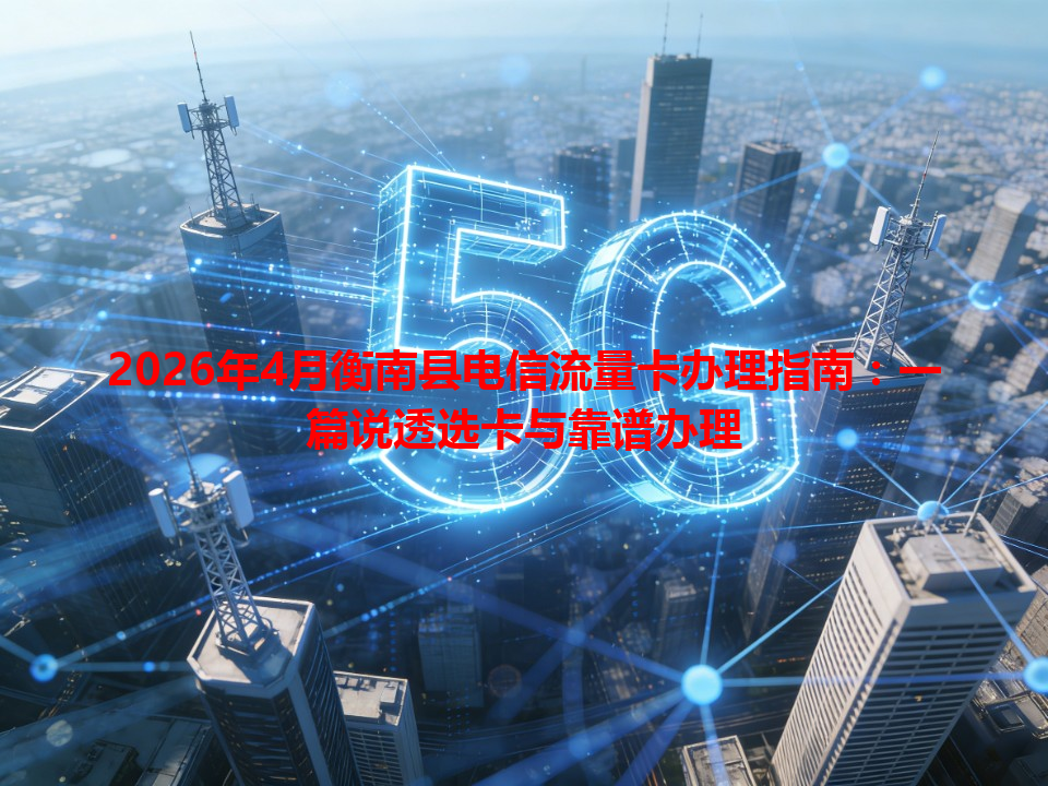 2026年4月衡南县电信流量卡办理指南：一篇说透选卡与靠谱办理