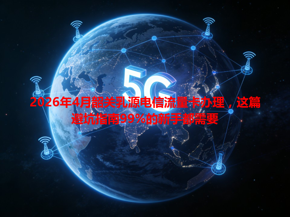 2026年4月韶关乳源电信流量卡办理，这篇避坑指南99%的新手都需要