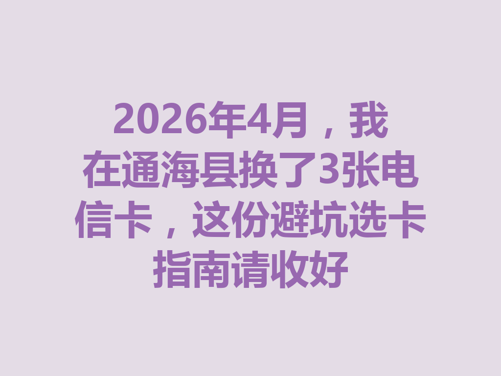2026年4月，我在通海县换了3张电信卡，这份避坑选卡指南请收好