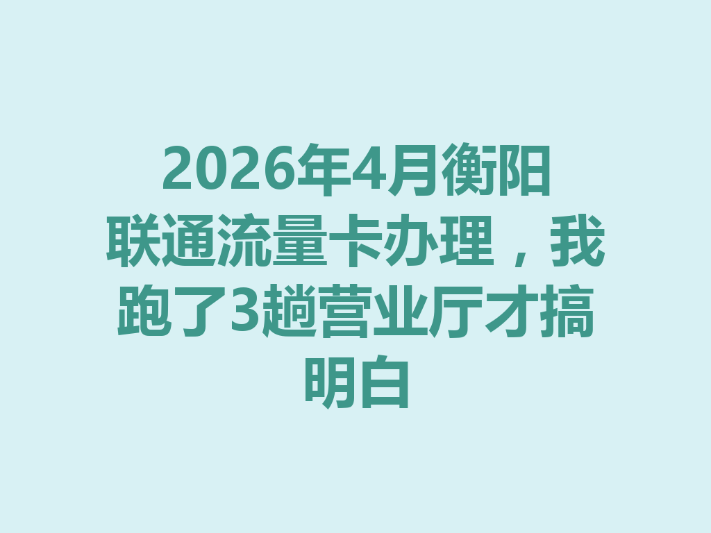 2026年4月衡阳联通流量卡办理，我跑了3趟营业厅才搞明白
