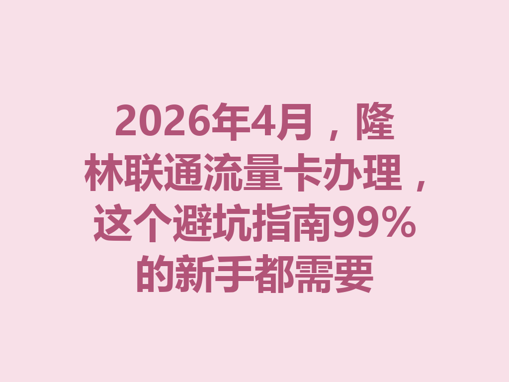 2026年4月，隆林联通流量卡办理，这个避坑指南99%的新手都需要