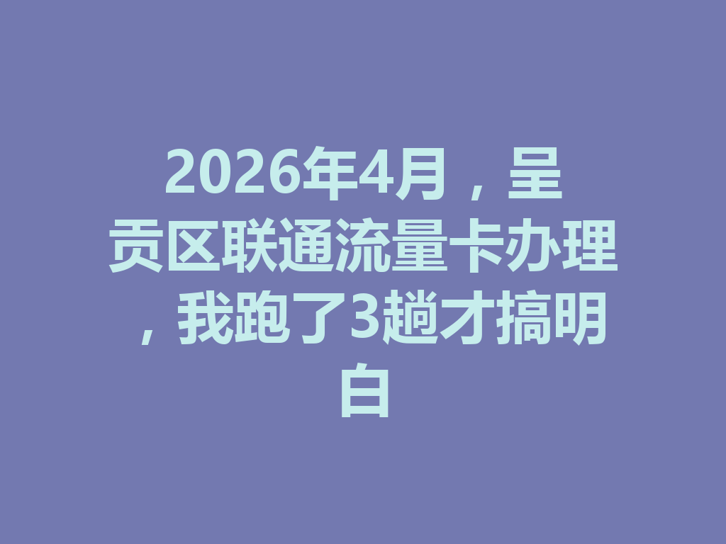 2026年4月,呈贡区联通流量卡办理,我跑了3趟才搞明白