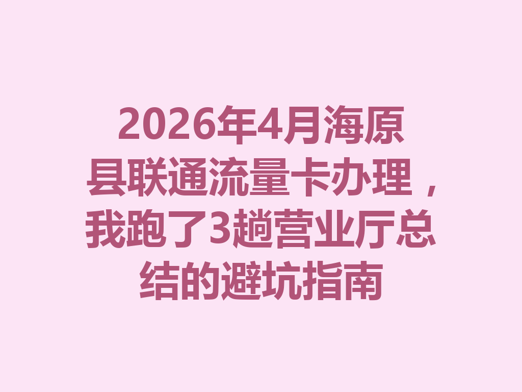 2026年4月海原县联通流量卡办理，我跑了3趟营业厅总结的避坑指南